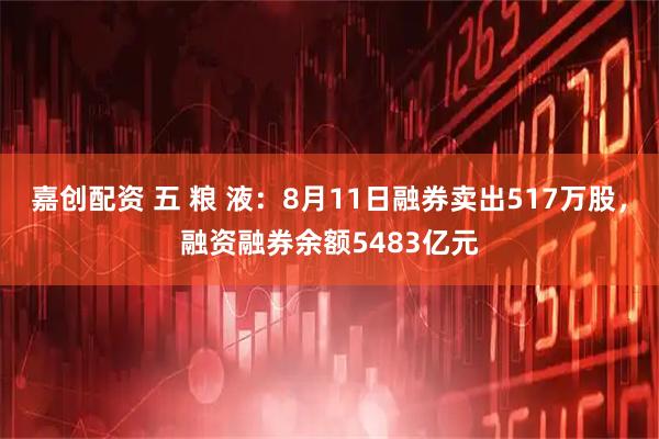 嘉创配资 五 粮 液：8月11日融券卖出517万股，融资融券余额5483亿元