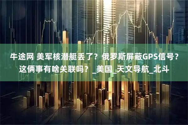 牛途网 美军核潜艇丢了？俄罗斯屏蔽GPS信号？这俩事有啥关联吗？_美国_天文导航_北斗