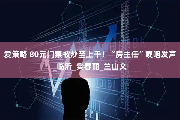 爱策略 80元门票被炒至上千！“房主任”哽咽发声_临沂_樊春丽_兰山文