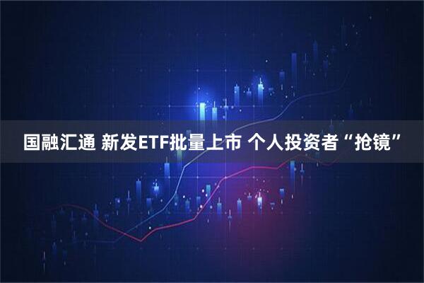 国融汇通 新发ETF批量上市 个人投资者“抢镜”