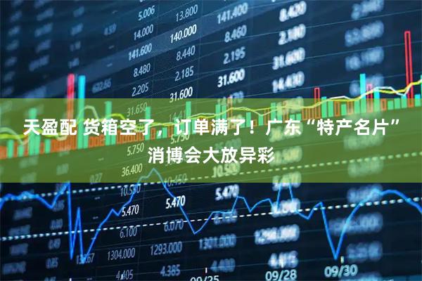 天盈配 货箱空了，订单满了！广东“特产名片”消博会大放异彩
