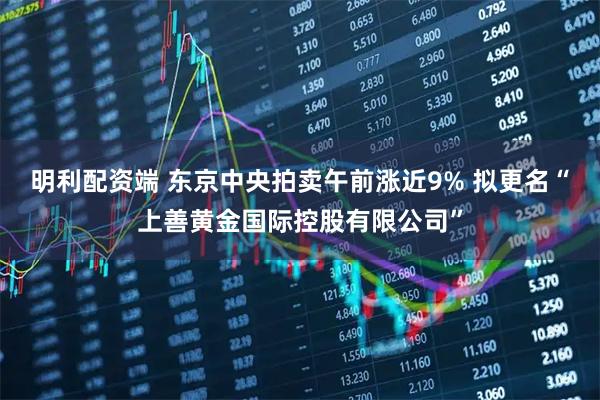 明利配资端 东京中央拍卖午前涨近9% 拟更名“上善黄金国际控股有限公司”