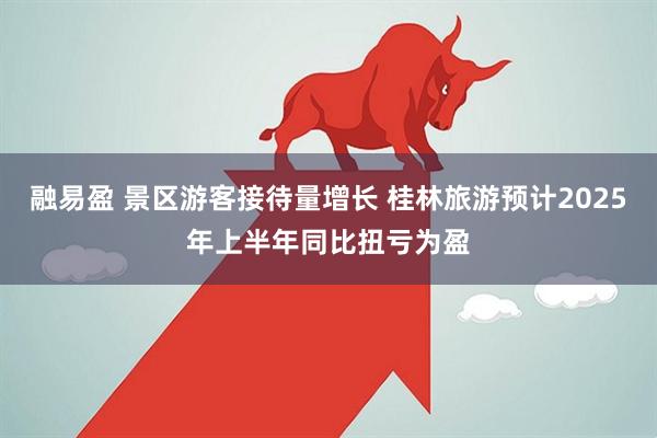 融易盈 景区游客接待量增长 桂林旅游预计2025年上半年同比扭亏为盈