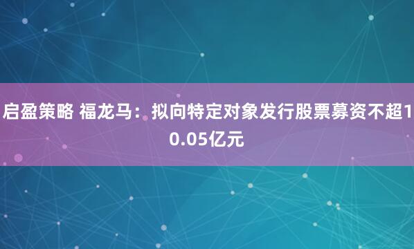 启盈策略 福龙马：拟向特定对象发行股票募资不超10.05亿元