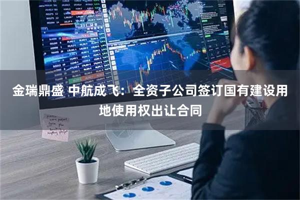 金瑞鼎盛 中航成飞：全资子公司签订国有建设用地使用权出让合同