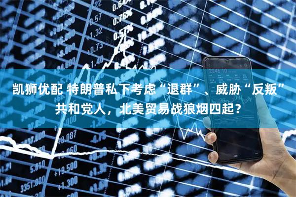 凯狮优配 特朗普私下考虑“退群”、威胁“反叛”共和党人，北美贸易战狼烟四起？