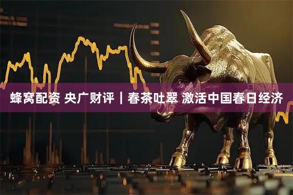 蜂窝配资 央广财评｜春茶吐翠 激活中国春日经济