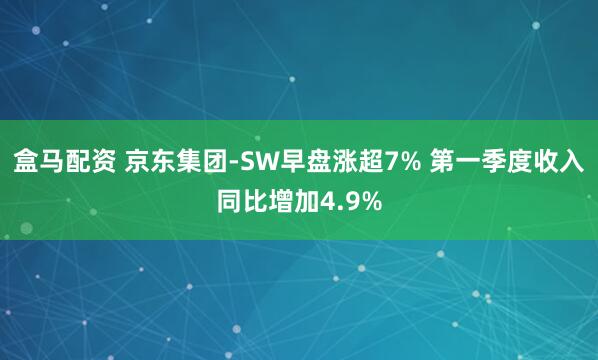 盒马配资 京东集团-SW早盘涨超7% 第一季度收入同比增加4.9%