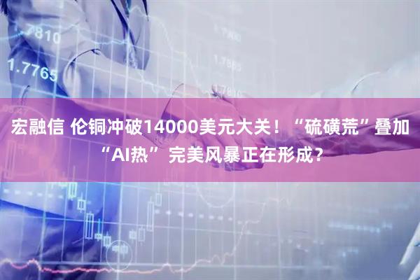 宏融信 伦铜冲破14000美元大关！“硫磺荒”叠加“AI热” 完美风暴正在形成？