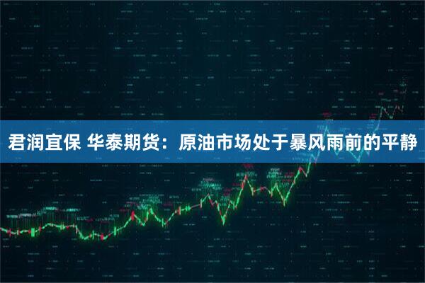 君润宜保 华泰期货：原油市场处于暴风雨前的平静