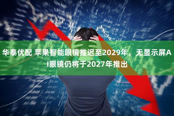 华泰优配 苹果智能眼镜推迟至2029年，无显示屏AI眼镜仍将于2027年推出