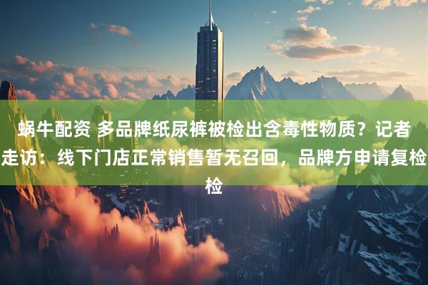 蜗牛配资 多品牌纸尿裤被检出含毒性物质？记者走访：线下门店正常销售暂无召回，品牌方申请复检