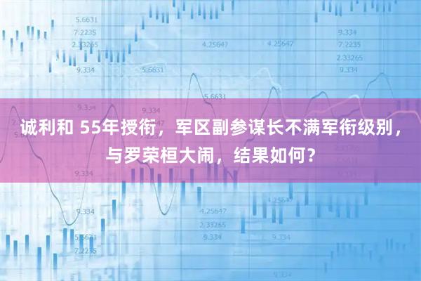 诚利和 55年授衔，军区副参谋长不满军衔级别，与罗荣桓大闹，结果如何？