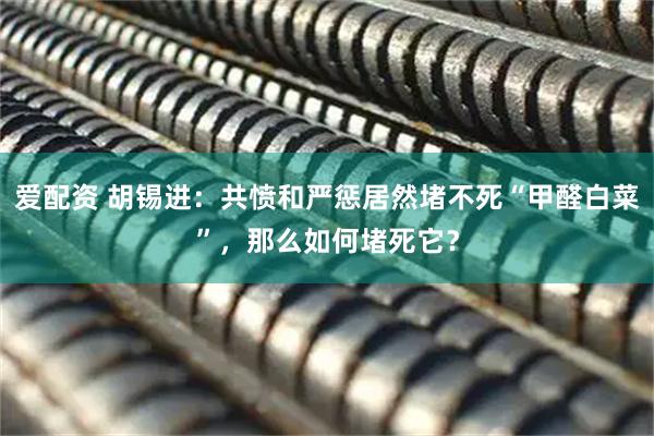 爱配资 胡锡进：共愤和严惩居然堵不死“甲醛白菜”，那么如何堵死它？