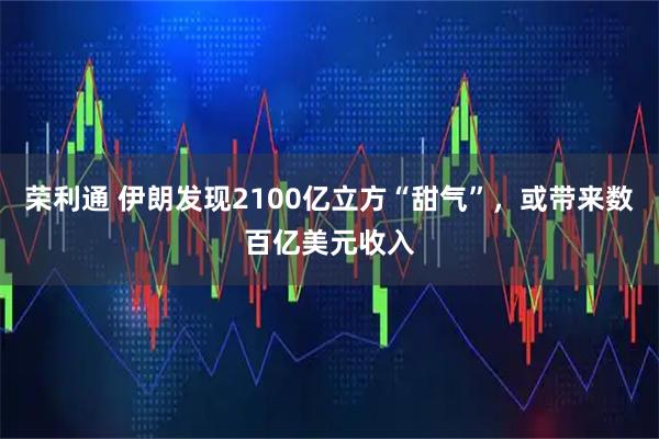 荣利通 伊朗发现2100亿立方“甜气”，或带来数百亿美元收入