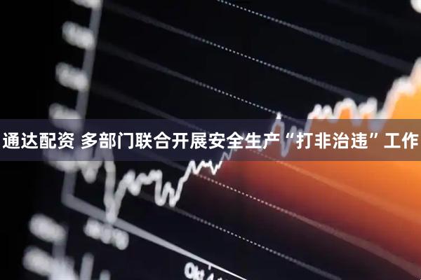 通达配资 多部门联合开展安全生产“打非治违”工作