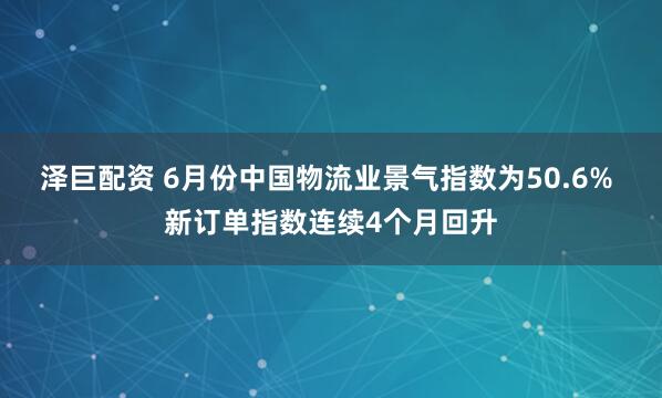 泽巨配资 6月份中国物流业景气指数为50.6% 新订单指数连续4个月回升